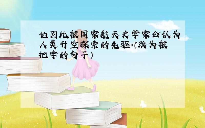 他因此被国家航天史学家公认为人类升空探索的先驱.（改为被把字的句子）