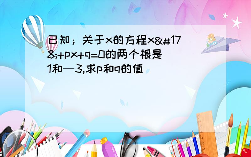 已知；关于x的方程x²+px+q=0的两个根是1和—3,求p和q的值