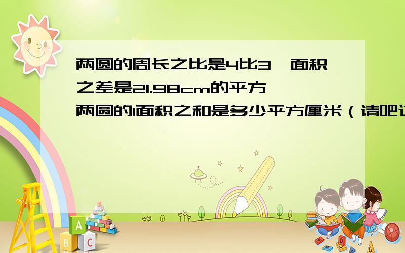 两圆的周长之比是4比3,面积之差是21.98cm的平方,两圆的1面积之和是多少平方厘米（请吧过程写下来,摆脱