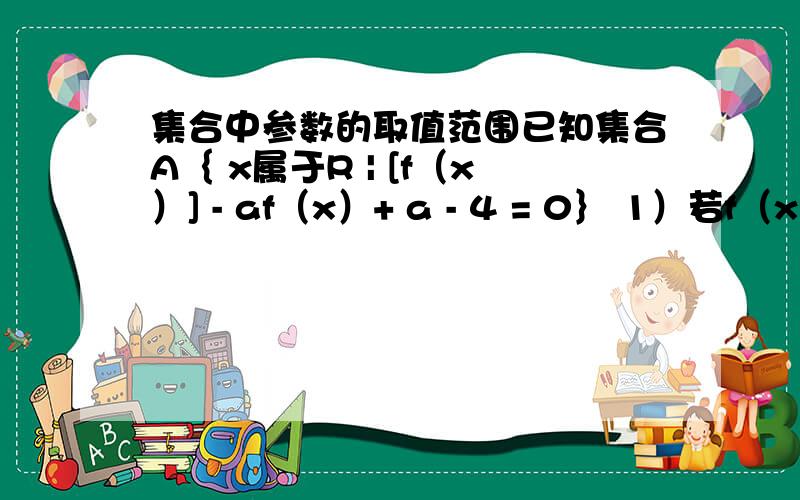 集合中参数的取值范围已知集合A｛ x属于R | [f（x）] - af（x）+ a - 4 = 0｝ 1）若f（x）=2