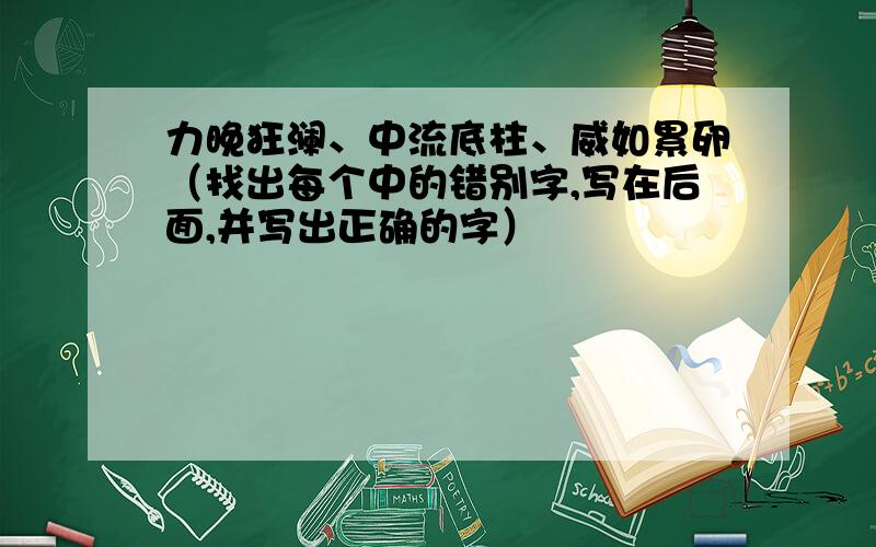 力晚狂澜、中流底柱、威如累卵（找出每个中的错别字,写在后面,并写出正确的字）