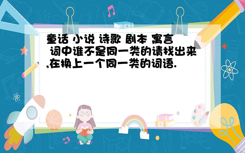 童话 小说 诗歌 剧本 寓言 词中谁不是同一类的请找出来,在换上一个同一类的词语.