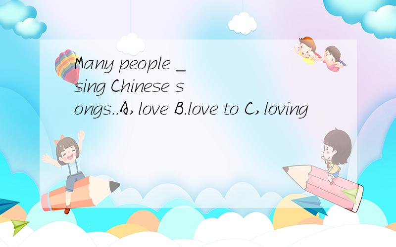 Many people _ sing Chinese songs..A,love B.love to C,loving