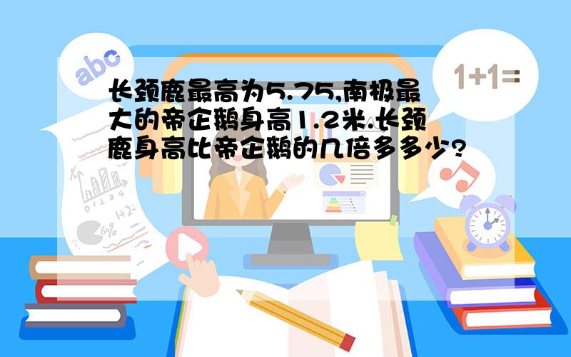 长颈鹿最高为5.75,南极最大的帝企鹅身高1.2米.长颈鹿身高比帝企鹅的几倍多多少?