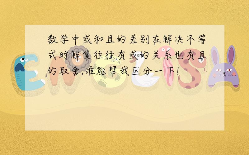 数学中或和且的差别在解决不等式时解集往往有或的关系也有且的取舍,谁能帮我区分一下!