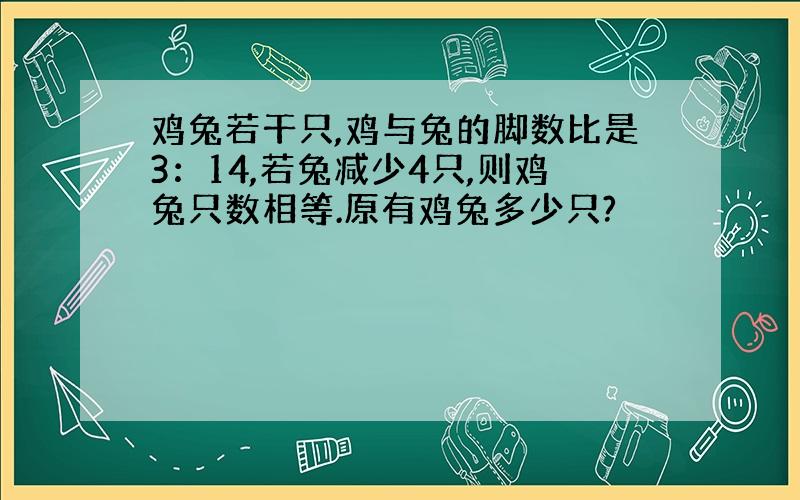 鸡兔若干只,鸡与兔的脚数比是3：14,若兔减少4只,则鸡兔只数相等.原有鸡兔多少只?