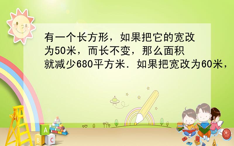 有一个长方形，如果把它的宽改为50米，而长不变，那么面积就减少680平方米．如果把宽改为60米，而长不变，那么面积比原来