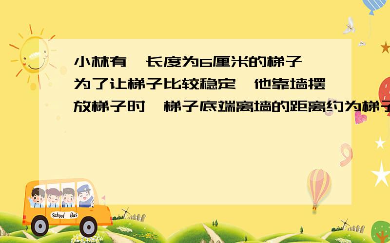 小林有一长度为6厘米的梯子,为了让梯子比较稳定,他靠墙摆放梯子时,梯子底端离墙的距离约为梯子长度的3