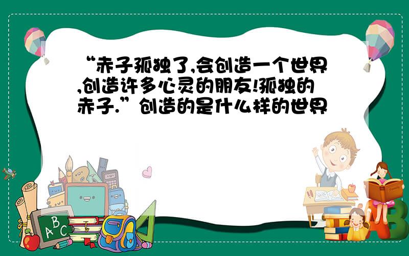 “赤子孤独了,会创造一个世界,创造许多心灵的朋友!孤独的赤子.”创造的是什么样的世界