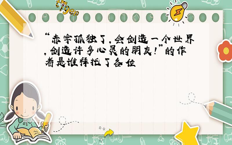 “赤字孤独了,会创造一个世界,创造许多心灵的朋友!”的作者是谁拜托了各位