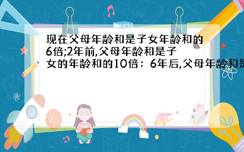 现在父母年龄和是子女年龄和的6倍;2年前,父母年龄和是子女的年龄和的10倍；6年后,父母年龄和是子女年龄3倍,问共有子女