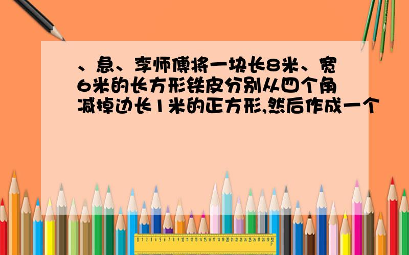 、急、李师傅将一块长8米、宽6米的长方形铁皮分别从四个角减掉边长1米的正方形,然后作成一个