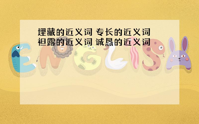 埋藏的近义词 专长的近义词 袒露的近义词 诚恳的近义词