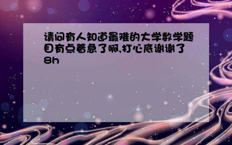 请问有人知道最难的大学数学题目有点着急了啊,打心底谢谢了8h