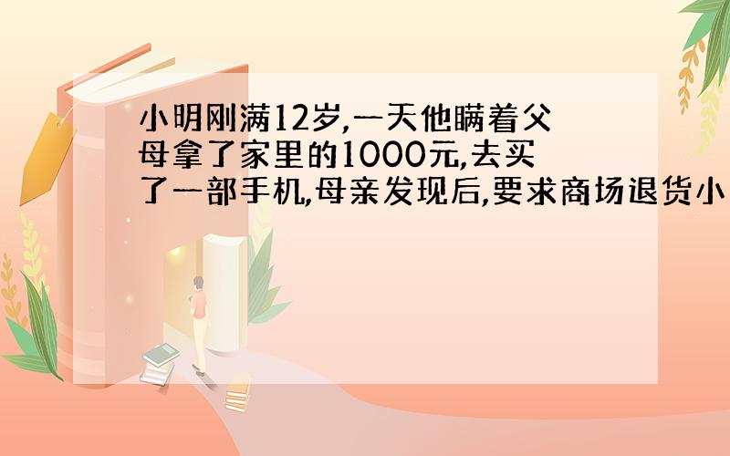 小明刚满12岁,一天他瞒着父母拿了家里的1000元,去买了一部手机,母亲发现后,要求商场退货小明刚满12岁,一