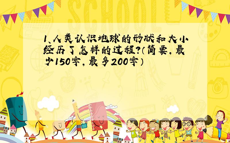 1、人类认识地球的形状和大小经历了怎样的过程?（简要,最少150字,最多200字）