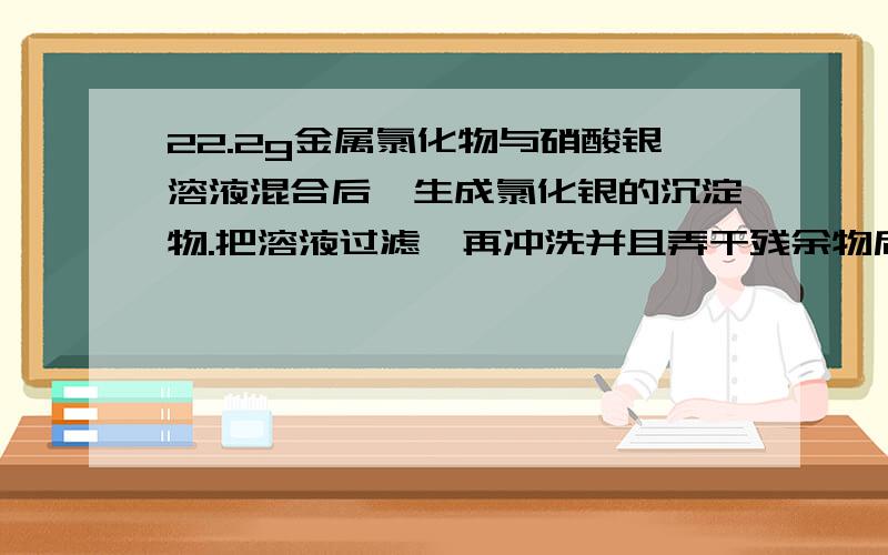 22.2g金属氯化物与硝酸银溶液混合后,生成氯化银的沉淀物.把溶液过滤,再冲洗并且弄干残余物后,可获得57.4g的氯化银