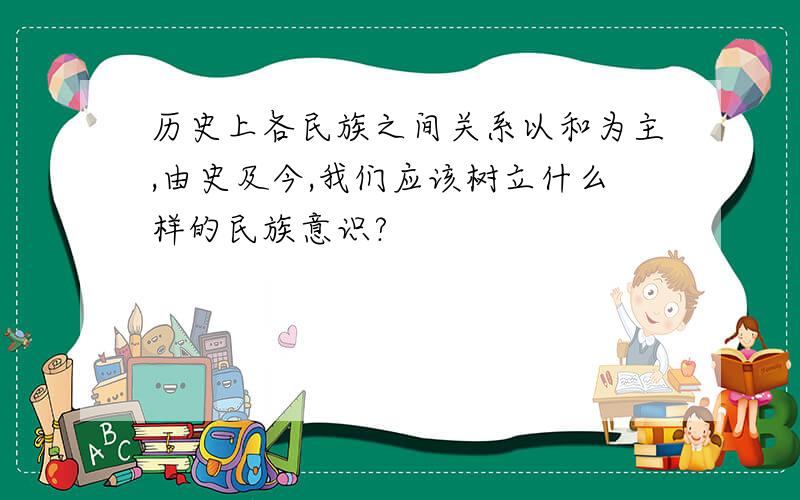 历史上各民族之间关系以和为主,由史及今,我们应该树立什么样的民族意识?