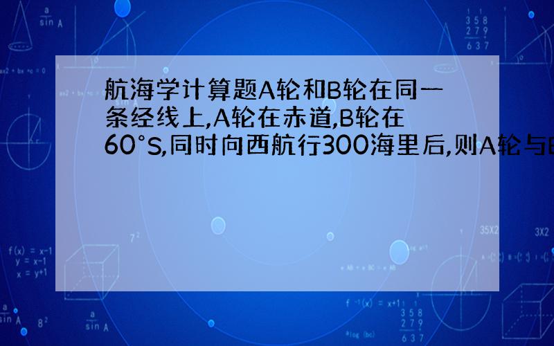 航海学计算题A轮和B轮在同一条经线上,A轮在赤道,B轮在60°S,同时向西航行300海里后,则A轮与B的经差Da-Db是