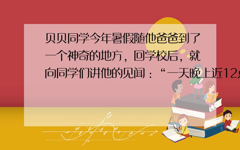 贝贝同学今年暑假随他爸爸到了一个神奇的地方，回学校后，就向同学们讲他的见闻：“一天晚上近12点时，我起床上厕所，透过窗户