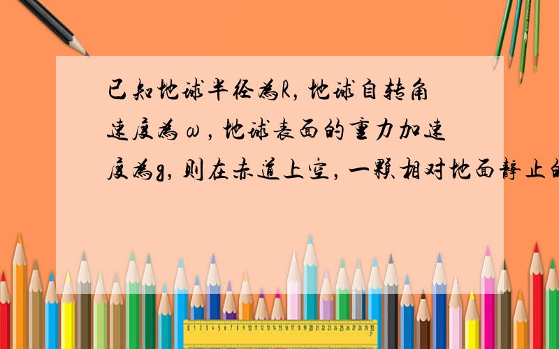 已知地球半径为R，地球自转角速度为ω，地球表面的重力加速度为g，则在赤道上空，一颗相对地面静止的同步通讯卫星离地面的高度