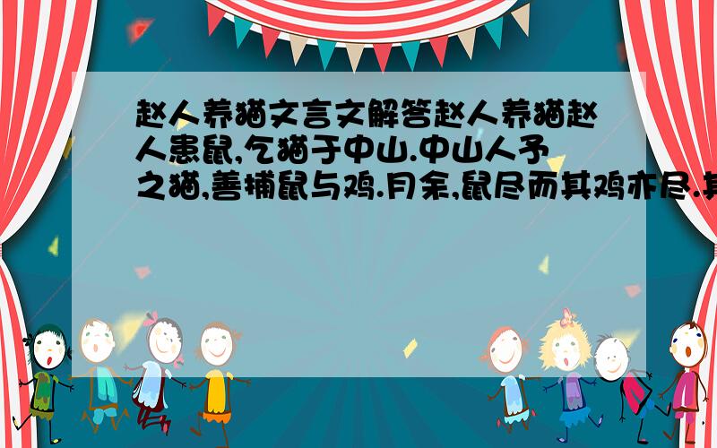 赵人养猫文言文解答赵人养猫赵人患鼠,乞猫于中山.中山人予之猫,善捕鼠与鸡.月余,鼠尽而其鸡亦尽.其子患之,告其父曰：“盍
