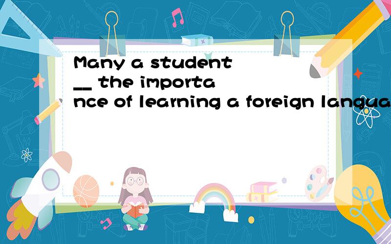 Many a student__ the importance of learning a foreign langua