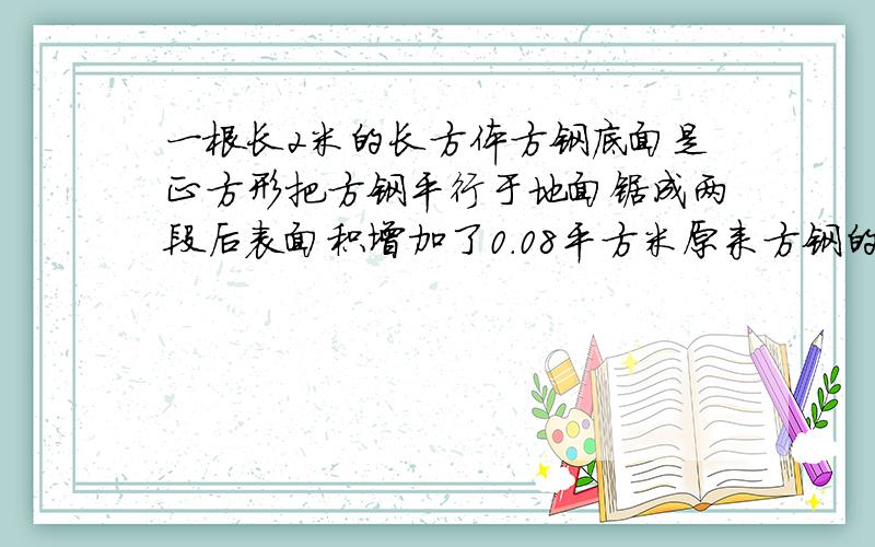 一根长2米的长方体方钢底面是正方形把方钢平行于地面锯成两段后表面积增加了0.08平方米原来方钢的表面积