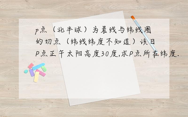 p点（北半球）为晨线与纬线圈的切点（纬线纬度不知道）该日P点正午太阳高度30度,求P点所在纬度.