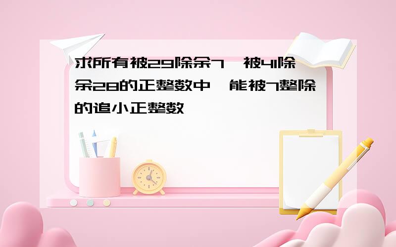 求所有被29除余7,被41除余28的正整数中,能被7整除的追小正整数