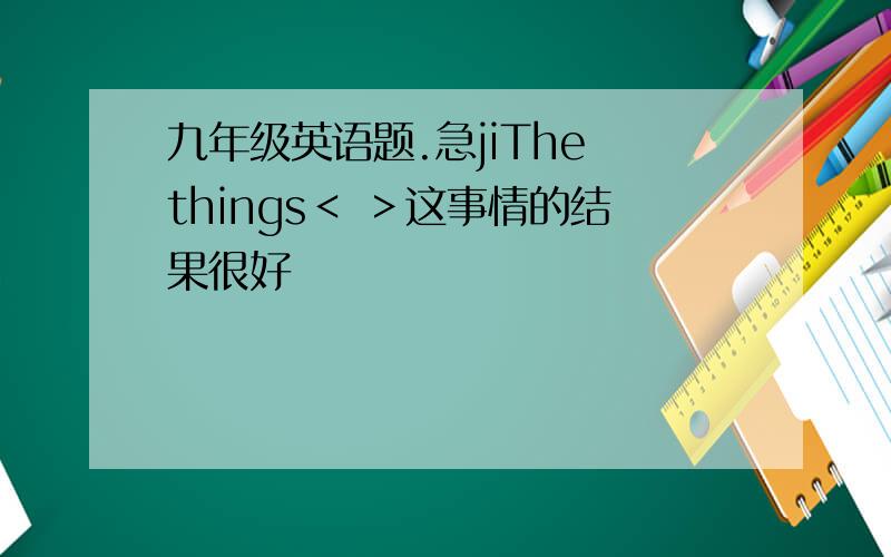 九年级英语题.急jiThe things＜ ＞这事情的结果很好