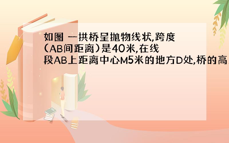 如图 一拱桥呈抛物线状,跨度(AB间距离)是40米,在线段AB上距离中心M5米的地方D处,桥的高度DC是15米,