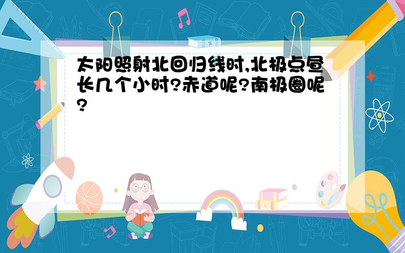 太阳照射北回归线时,北极点昼长几个小时?赤道呢?南极圈呢?