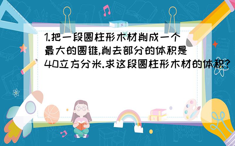 1.把一段圆柱形木材削成一个最大的圆锥,削去部分的体积是40立方分米.求这段圆柱形木材的体积?