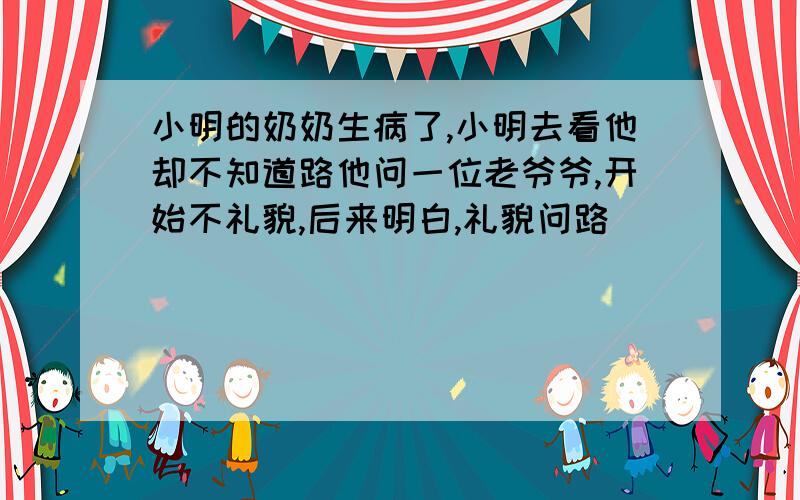 小明的奶奶生病了,小明去看他却不知道路他问一位老爷爷,开始不礼貌,后来明白,礼貌问路