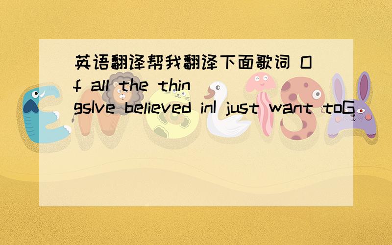 英语翻译帮我翻译下面歌词 Of all the thingsIve believed inI just want toG