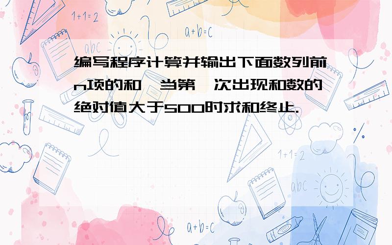 编写程序计算并输出下面数列前n项的和,当第一次出现和数的绝对值大于500时求和终止.