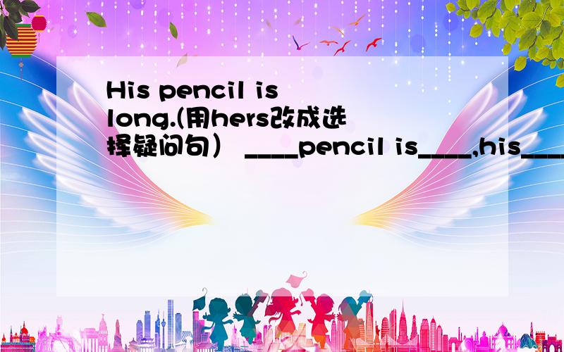 His pencil is long.(用hers改成选择疑问句） ____pencil is____,his____h