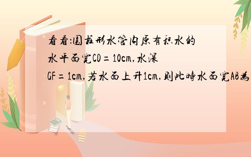 看看：圆柱形水管内原有积水的水平面宽CD=10cm,水深GF=1cm,若水面上升1cm,则此时水面宽AB为多少