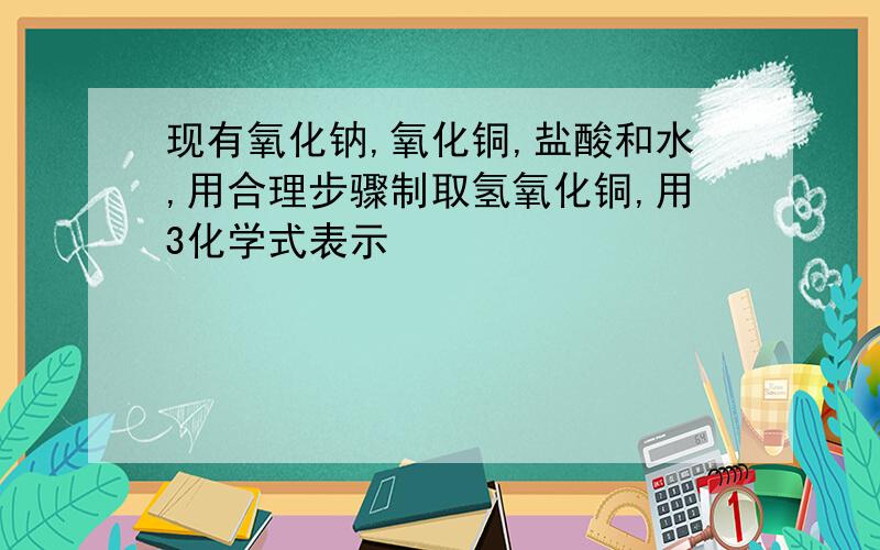 现有氧化钠,氧化铜,盐酸和水,用合理步骤制取氢氧化铜,用3化学式表示