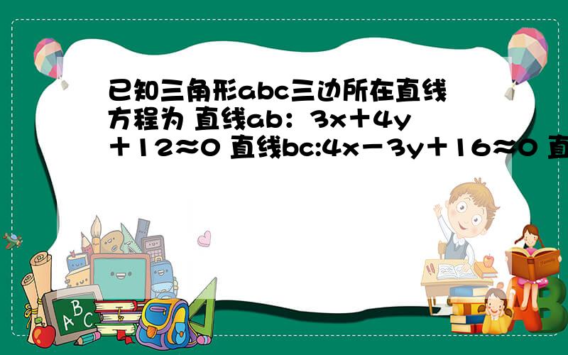 已知三角形abc三边所在直线方程为 直线ab：3x＋4y＋12≈0 直线bc:4x－3y＋16≈0 直线ac:2x+y-