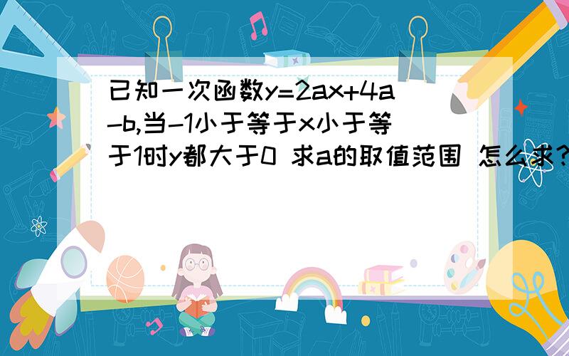 已知一次函数y=2ax+4a-b,当-1小于等于x小于等于1时y都大于0 求a的取值范围 怎么求?