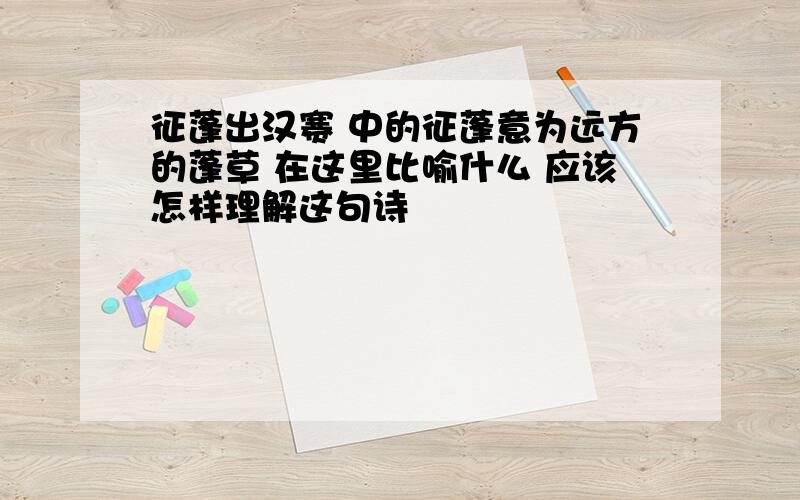 征蓬出汉赛 中的征蓬意为远方的蓬草 在这里比喻什么 应该怎样理解这句诗