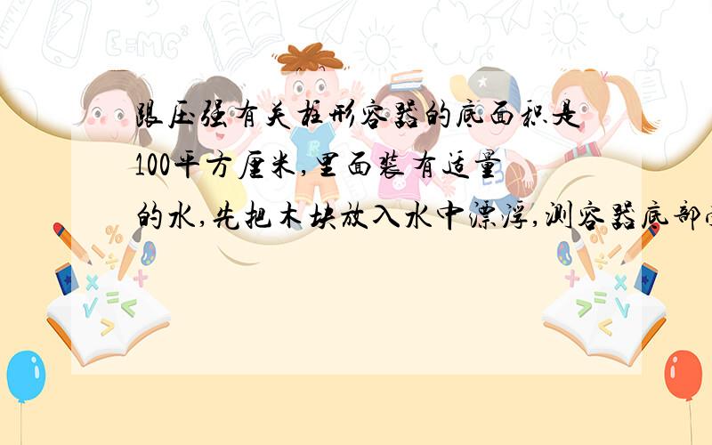 跟压强有关柱形容器的底面积是100平方厘米,里面装有适量的水,先把木块放入水中漂浮,测容器底部受到水的增大600Pa,木