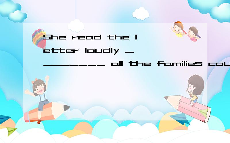 She read the letter loudly ________ all the families could h