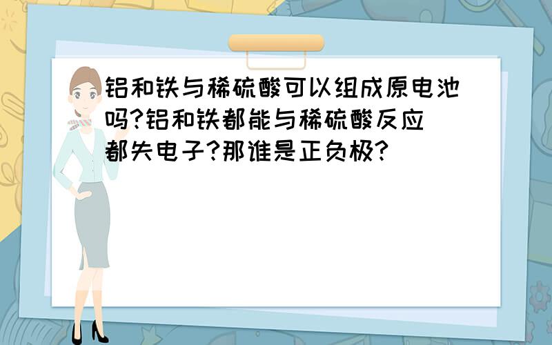 铝和铁与稀硫酸可以组成原电池吗?铝和铁都能与稀硫酸反应 都失电子?那谁是正负极?