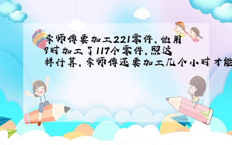 李师傅要加工221零件,他用9时加工了117个零件,照这样计算,李师傅还要加工几个小时才能完成任务?用比例