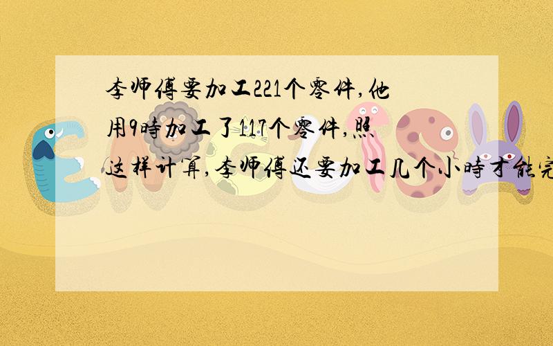 李师傅要加工221个零件,他用9时加工了117个零件,照这样计算,李师傅还要加工几个小时才能完成任务?