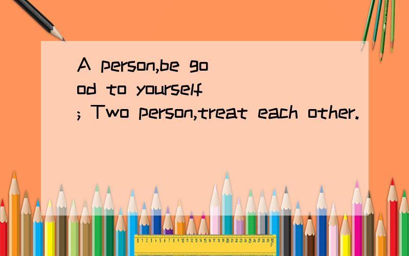 A person,be good to yourself; Two person,treat each other.