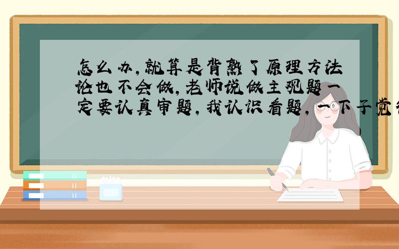 怎么办,就算是背熟了原理方法论也不会做,老师说做主观题一定要认真审题,我认识看题,一下子觉得这题可能是联系观,一下又觉得